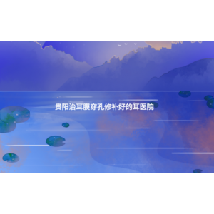 貴陽治耳膜穿孔修補(bǔ)好的耳醫(yī)院(耳膜穿孔的癥狀)