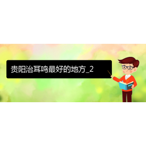 (畢節(jié)耳鼻喉?？漆t(yī)院掛號(hào))貴陽(yáng)治耳鳴最好的地方_2
