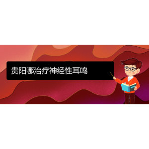 (畢節(jié)耳鼻喉?？漆t(yī)院掛號)貴陽哪治療神經(jīng)性耳鳴