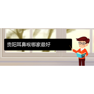 (貴陽耳鼻喉?？漆t(yī)院掛號)貴陽耳鼻喉哪家最好