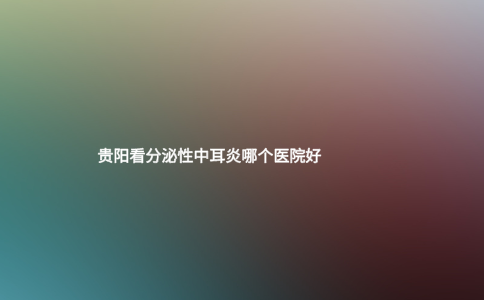 貴陽看分泌性中耳炎哪個醫(yī)院好 貴陽看分泌性中耳炎哪個醫(yī)院好